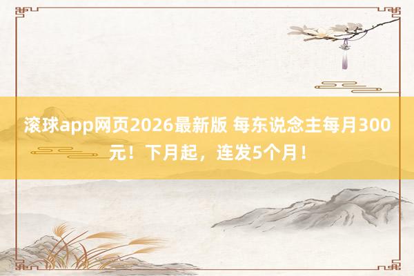滚球app网页2026最新版 每东说念主每月300元!下月起,连发5个月!