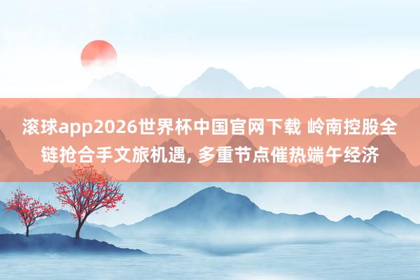 滚球app2026世界杯中国官网下载 岭南控股全链抢合手文旅机遇， 多重节点催热端午经济