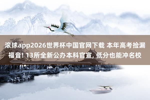 滚球app2026世界杯中国官网下载 本年高考捡漏福音! 13所全新公办本科官宣, 低分也能冲名校
