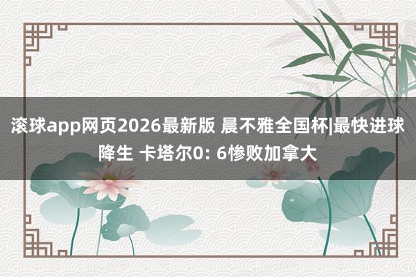 滚球app网页2026最新版 晨不雅全国杯|最快进球降生 卡塔尔0: 6惨败加拿大
