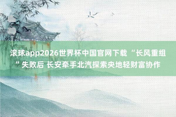 滚球app2026世界杯中国官网下载 “长风重组”失败后 长安牵手北汽探索央地轻财富协作