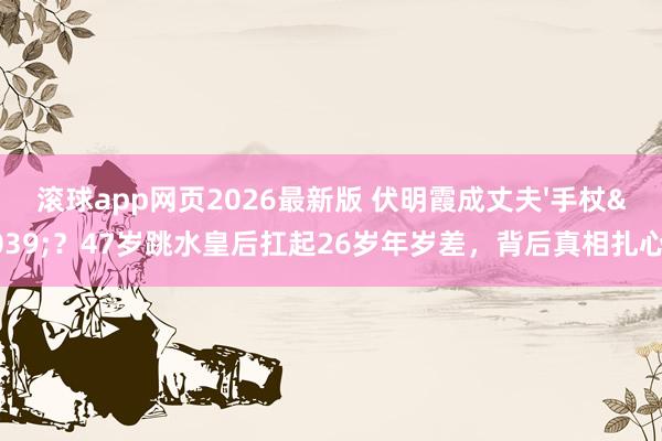 滚球app网页2026最新版 伏明霞成丈夫'手杖'？47岁跳水皇后扛起26岁年岁差，背后真相扎心了