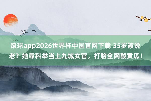 滚球app2026世界杯中国官网下载 35岁被说老?她靠科举当上九城女官,打脸全网酸黄瓜!