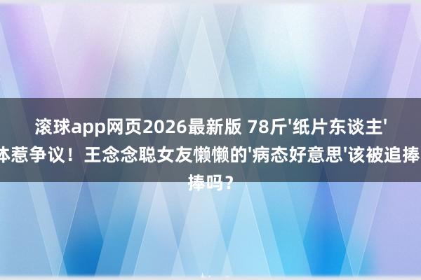 滚球app网页2026最新版 78斤'纸片东谈主'形体惹争议!王念念聪女友懒懒的'病态好意思'该被追捧吗?