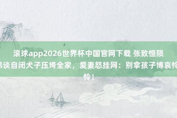 滚球app2026世界杯中国官网下载 张致恒陨涕谈自闭犬子压垮全家,爱妻怒挂网:别拿孩子博哀怜!