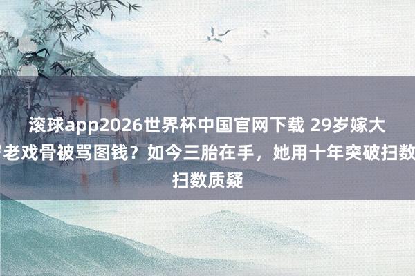 滚球app2026世界杯中国官网下载 29岁嫁大21岁老戏骨被骂图钱?如今三胎在手,她用十年突破扫数质疑